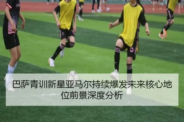 巴萨青训新星亚马尔持续爆发未来核心地位前景深度分析