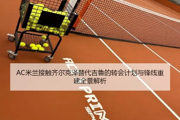 AC米兰接触齐尔克泽替代吉鲁的转会计划与锋线重建全景解析