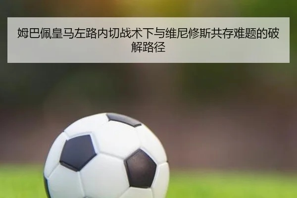 姆巴佩皇马左路内切战术下与维尼修斯共存难题的破解路径