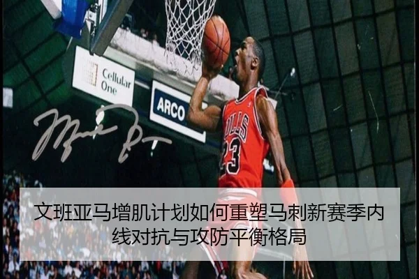 文班亚马增肌计划如何重塑马刺新赛季内线对抗与攻防平衡格局