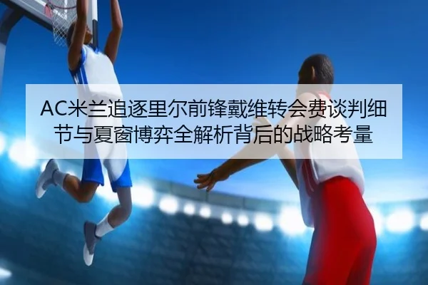 AC米兰追逐里尔前锋戴维转会费谈判细节与夏窗博弈全解析背后的战略考量