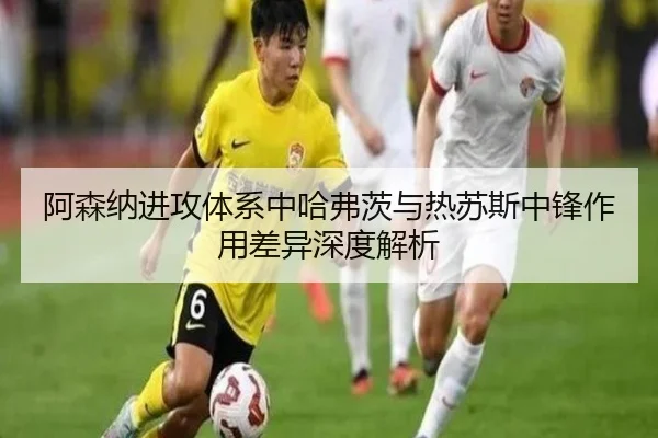 阿森纳进攻体系中哈弗茨与热苏斯中锋作用差异深度解析