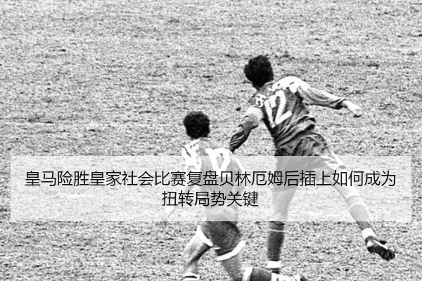 皇马险胜皇家社会比赛复盘贝林厄姆后插上如何成为扭转局势关键