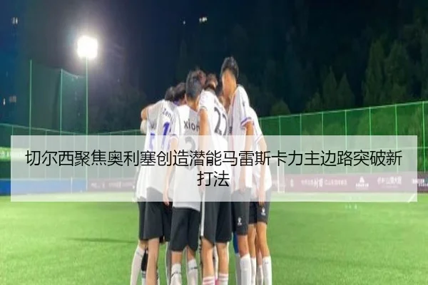 切尔西聚焦奥利塞创造潜能马雷斯卡力主边路突破新打法