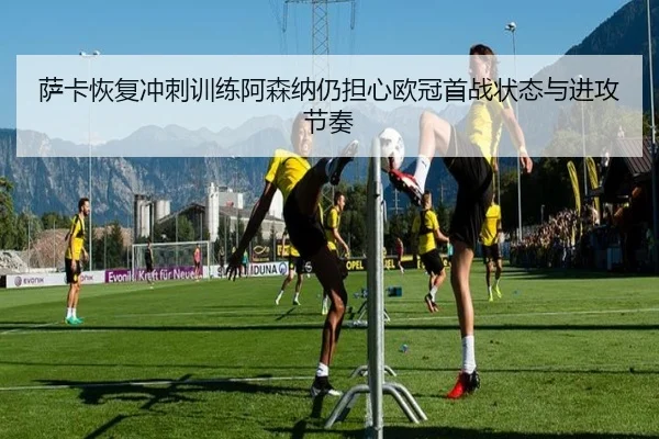 萨卡恢复冲刺训练阿森纳仍担心欧冠首战状态与进攻节奏